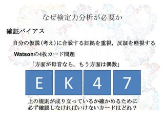 なぜ検定力分析が必要か
確証バイアス
自分の仮説(考え)に合致する証拠を重視，反証を軽視する
E K 4 7
Watsonの4枚カード問題
「方面が母音なら，もう方面は偶数」
上の規則が成り立っているか確かめるために
必ず確認しなければいけないカードはどれ？
 