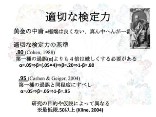 適切な検定力
黄金の中庸 =極端は良くない，真ん中へんが一番
適切な検定力の基準
.80 (Cohen, 1988)
第一種の過誤(α)よりも４倍は厳しくする必要がある
α=.05⇒β=(.05×4)⇒β=.20⇒1-β=.80
.95 (Cashen & Geiger, 2004)
第一種の過誤と同程度にすべし
α=.05⇒β=.05⇒1-β=.95
研究の目的や仮説によって異なる
※最低限.50以上 (Kline, 2004)
 