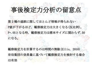 事後検定力分析の留意点
第２種の過誤に関してほとんど情報が得られない
P値が下がるほど，観察検定力は大きくなる(反比例)。
P=.05となる時，観察検定力は標本サイズに関わらず.50
になる。
観察検定力を計算するのは時間の無駄(Ellis, 2010)
※母集団の効果量に基づいて観察検定力を検討する場合
は有効
 
