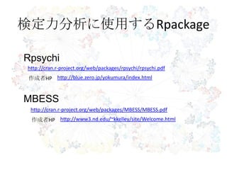 検定力分析に使用するRpackage
Rpsychi
http://blue.zero.jp/yokumura/index.html
http://cran.r-project.org/web/packages/rpsychi/rpsychi.pdf
作成者HP
MBESS
http://www3.nd.edu/~kkelley/site/Welcome.html
http://cran.r-project.org/web/packages/MBESS/MBESS.pdf
作成者HP
 