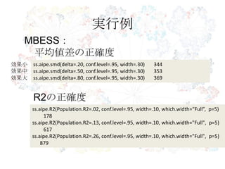 実行例
MBESS：
平均値差の正確度
ss.aipe.smd(delta=.20, conf.level=.95, width=.30) 344
ss.aipe.smd(delta=.50, conf.level=.95, width=.30) 353
ss.aipe.smd(delta=.80, conf.level=.95, width=.30) 369
R2の正確度
効果小
効果中
効果大
ss.aipe.R2(Population.R2=.02, conf.level=.95, width=.10, which.width=“Full”, p=5)
178
ss.aipe.R2(Population.R2=.13, conf.level=.95, width=.10, which.width="Full", p=5)
617
ss.aipe.R2(Population.R2=.26, conf.level=.95, width=.10, which.width="Full", p=5)
879
 