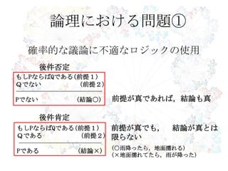 確率的な議論に不適なロジックの使用
論理における問題①
前提が真であれば，結論も真
前提が真でも， 結論が真とは
限らない
もしPならばQである(前提１)
Ｑである (前提２)
Pである (結論×)
もしPならばQである(前提１)
Ｑでない (前提２)
Pでない (結論○)
後件否定
後件肯定
(○雨降ったら，地面濡れる)
(×地面濡れてたら，雨が降った)
 