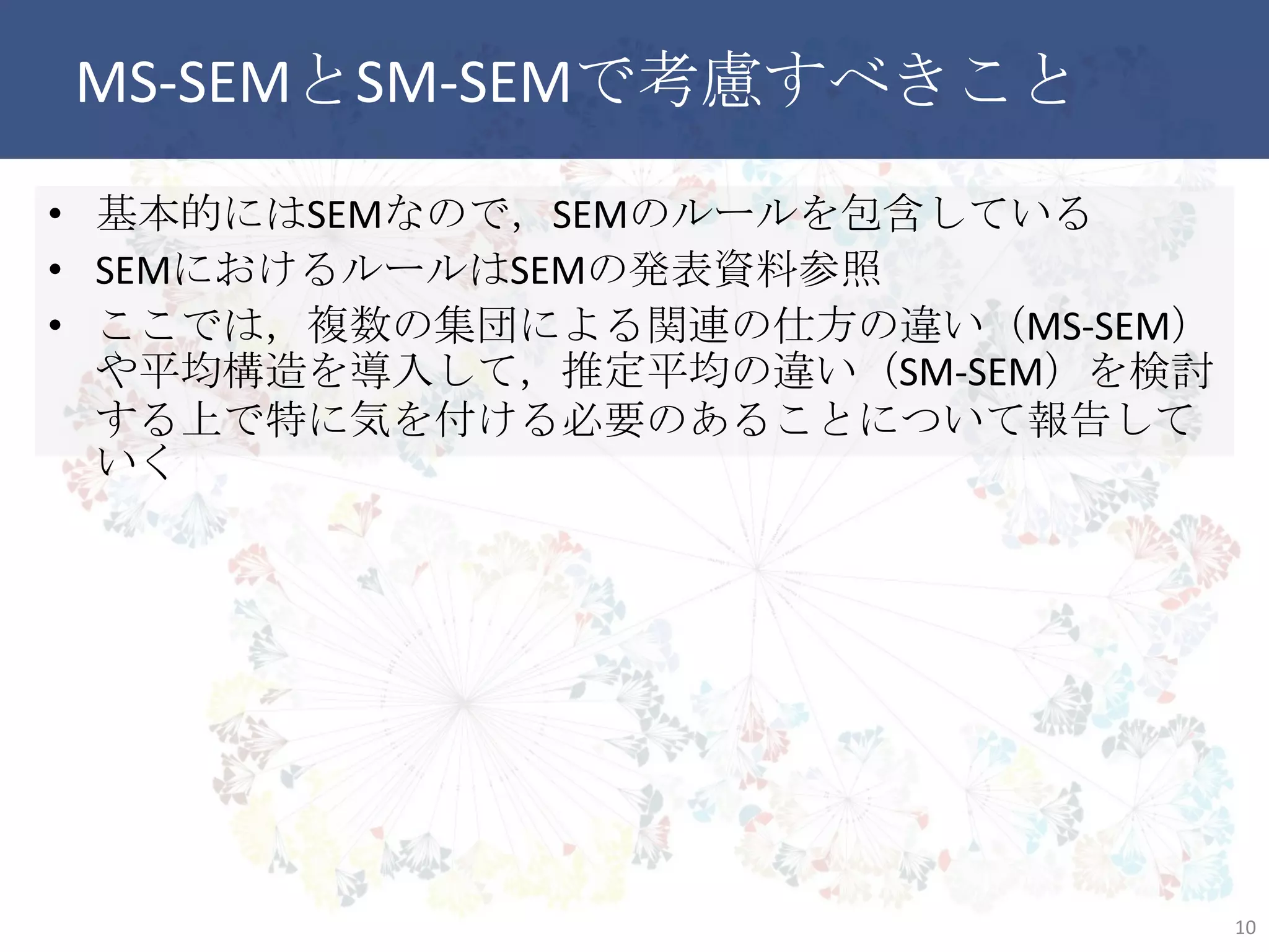 MS-SEMとSM-SEMで考慮すべきこと
• 基本的にはSEMなので，SEMのルールを包含している
• SEMにおけるルールはSEMの発表資料参照
• ここでは，複数の集団による関連の仕方の違い（MS-SEM）や平
均構造を導入して，推定平均の違い（SM-SEM）を検討する上で
特に気を付ける必要のあることについて報告していく
10
 