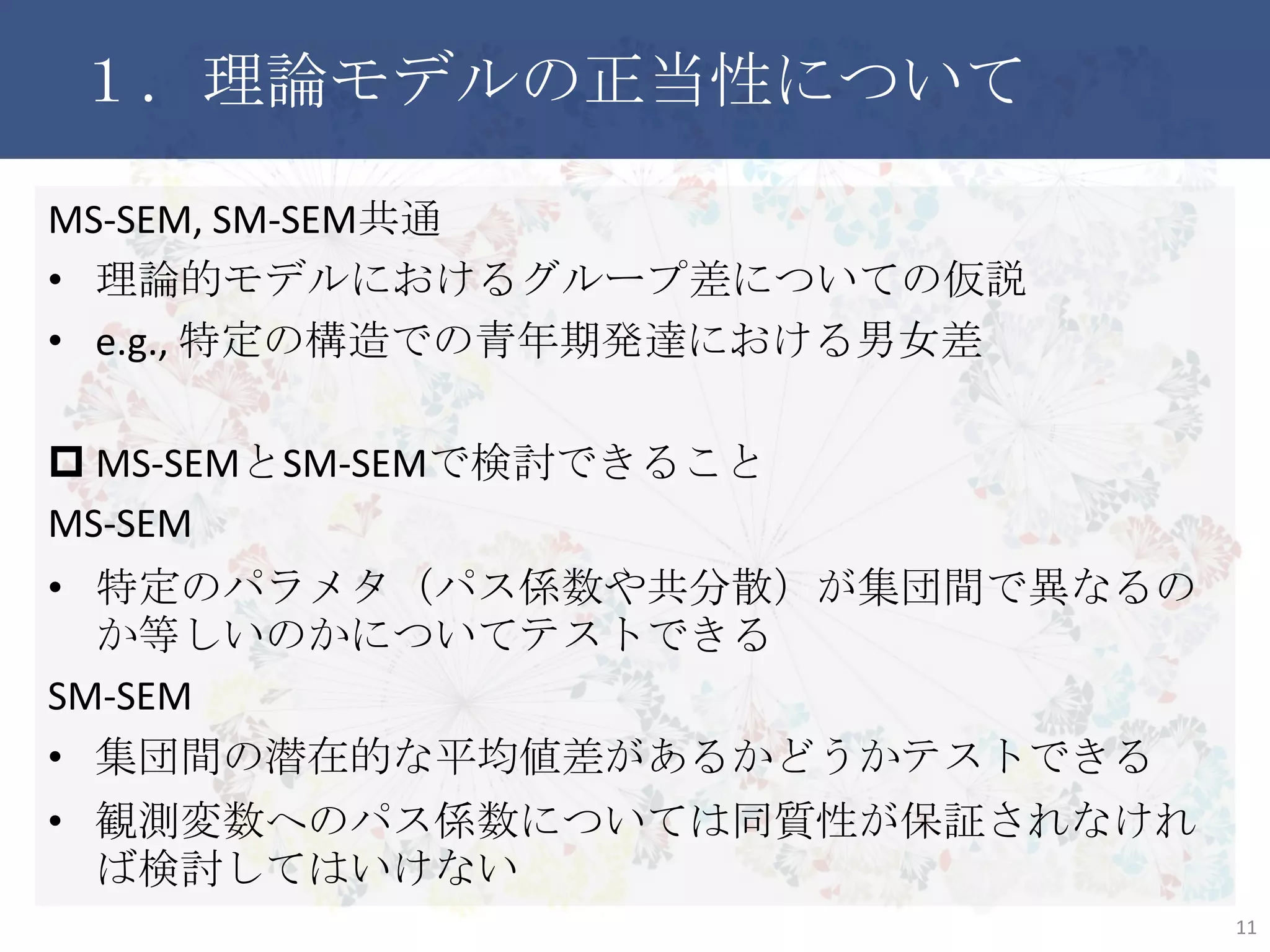 １．理論モデルの正当性について
MS-SEM, SM-SEM共通
• 理論的モデルにおけるグループ差についての仮説
• e.g., 特定の構造での青年期発達における男女差
 MS-SEMとSM-SEMで検討できること
MS-SEM
• 特定のパラメタ（パス係数や共分散）が集団間で異なるのか等
しいのかについてテストできる
SM-SEM
• 集団間の潜在的な平均値差があるかどうかテストできる
• 観測変数へのパス係数については同質性が保証されなければ
検討してはいけない
11
 