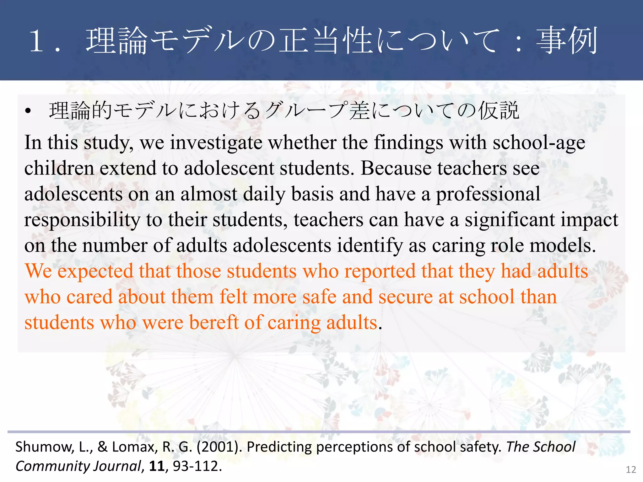 １．理論モデルの正当性について：事例
• 理論的モデルにおけるグループ差についての仮説
In this study, we investigate whether the findings with school-age
children extend to adolescent students. Because teachers see
adolescents on an almost daily basis and have a professional
responsibility to their students, teachers can have a significant impact
on the number of adults adolescents identify as caring role models.
We expected that those students who reported that they had adults
who cared about them felt more safe and secure at school than
students who were bereft of caring adults.
12
Shumow, L., & Lomax, R. G. (2001). Predicting perceptions of school safety. The School
Community Journal, 11, 93-112.
 