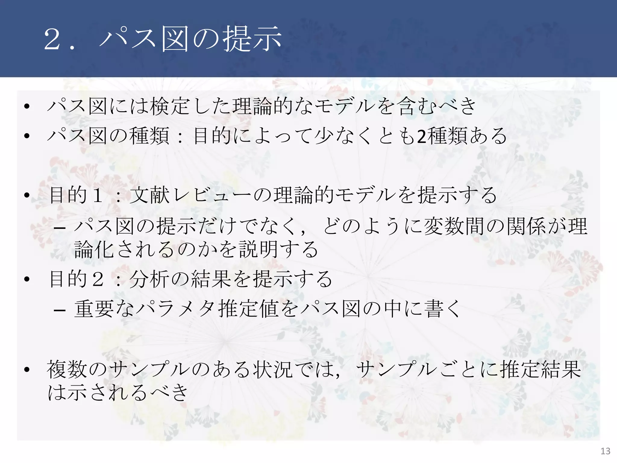 ２．パス図の提示
• パス図には検定した理論的なモデルを含むべき
• パス図の種類：目的によって少なくとも2種類ある
• 目的１：文献レビューの理論的モデルを提示する
– パス図の提示だけでなく，どのように変数間の関係が理論化
されるのかを説明する
• 目的２：分析の結果を提示する
– 重要なパラメタ推定値をパス図の中に書く
• 複数のサンプルのある状況では，サンプルごとに推定結果は示
されるべき
13
 