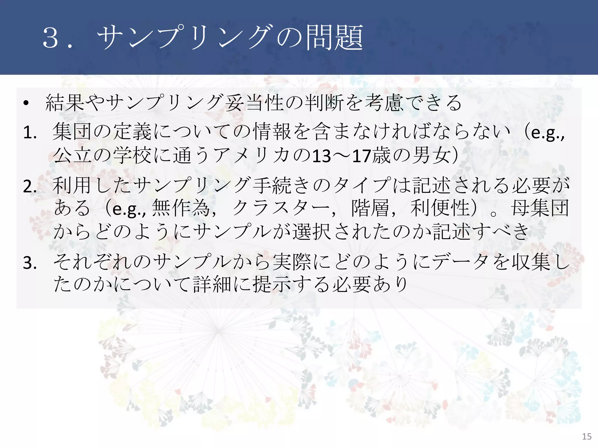 ３．サンプリングの問題
• 結果やサンプリング妥当性の判断を考慮できる
1. 集団の定義についての情報を含まなければならない（e.g., 公
立の学校に通うアメリカの13～17歳の男女）
2. 利用したサンプリング手続きのタイプは記述される必要がある
（e.g., 無作為，クラスター，階層，利便性）。母集団からどのよう
にサンプルが選択されたのか記述すべき
3. それぞれのサンプルから実際にどのようにデータを収集したの
かについて詳細に提示する必要あり
15
 
