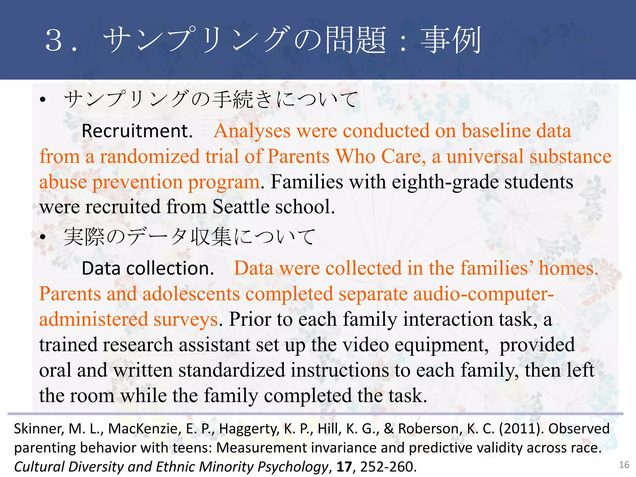 ３．サンプリングの問題：事例
• サンプリングの手続きについて
Recruitment. Analyses were conducted on baseline data from
a randomized trial of Parents Who Care, a universal substance
abuse prevention program. Families with eighth-grade students
were recruited from Seattle school.
• 実際のデータ収集について
Data collection. Data were collected in the families’ homes.
Parents and adolescents completed separate audio-computer-
administered surveys. Prior to each family interaction task, a
trained research assistant set up the video equipment, provided
oral and written standardized instructions to each family, then left
the room while the family completed the task.
16
Skinner, M. L., MacKenzie, E. P., Haggerty, K. P., Hill, K. G., & Roberson, K. C. (2011). Observed
parenting behavior with teens: Measurement invariance and predictive validity across race.
Cultural Diversity and Ethnic Minority Psychology, 17, 252-260.
 
