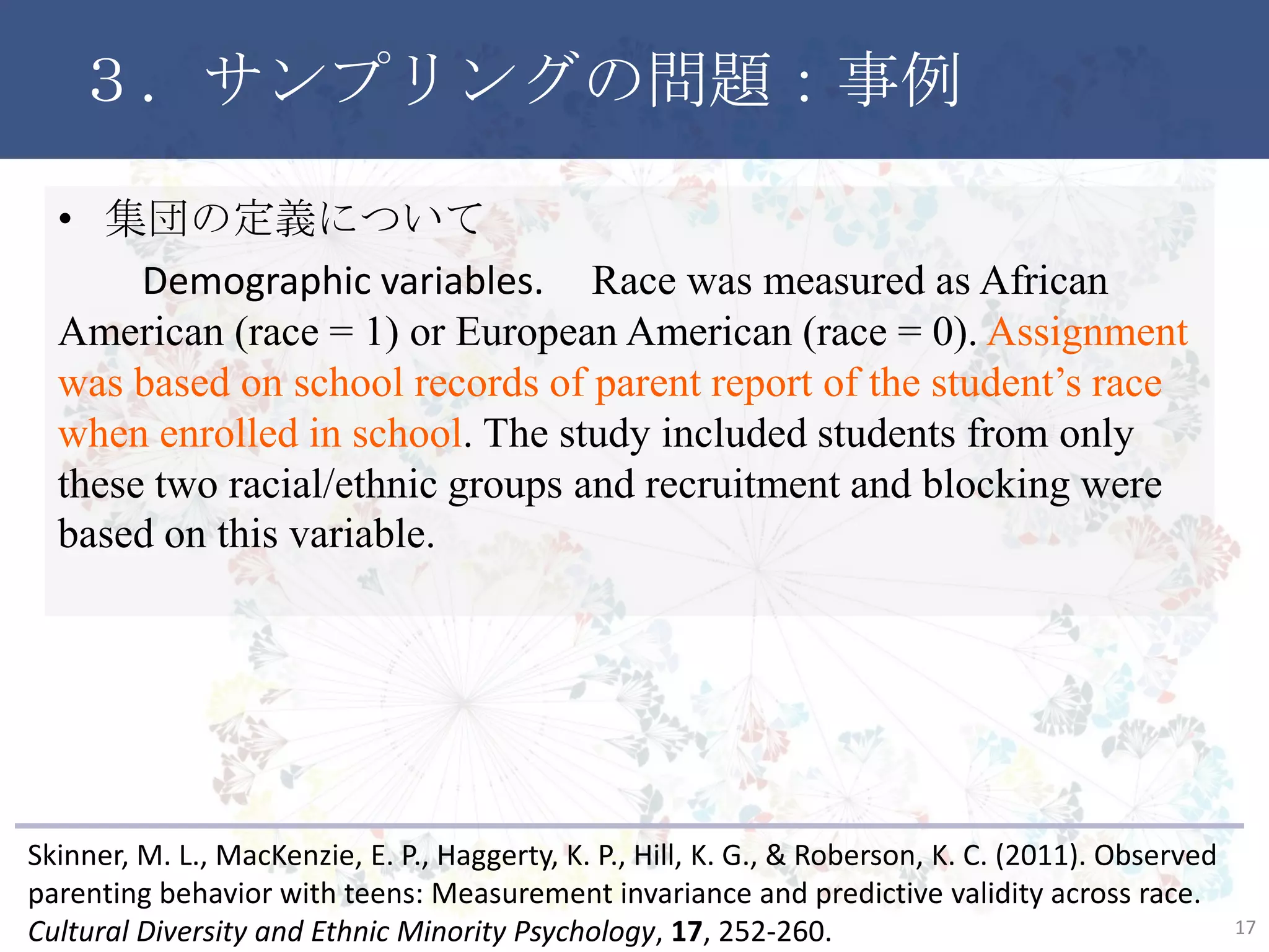 ３．サンプリングの問題：事例
17
• 集団の定義について
Demographic variables. Race was measured as African
American (race = 1) or European American (race = 0). Assignment
was based on school records of parent report of the student’s race
when enrolled in school. The study included students from only
these two racial/ethnic groups and recruitment and blocking were
based on this variable.
Skinner, M. L., MacKenzie, E. P., Haggerty, K. P., Hill, K. G., & Roberson, K. C. (2011). Observed
parenting behavior with teens: Measurement invariance and predictive validity across race.
Cultural Diversity and Ethnic Minority Psychology, 17, 252-260.
 