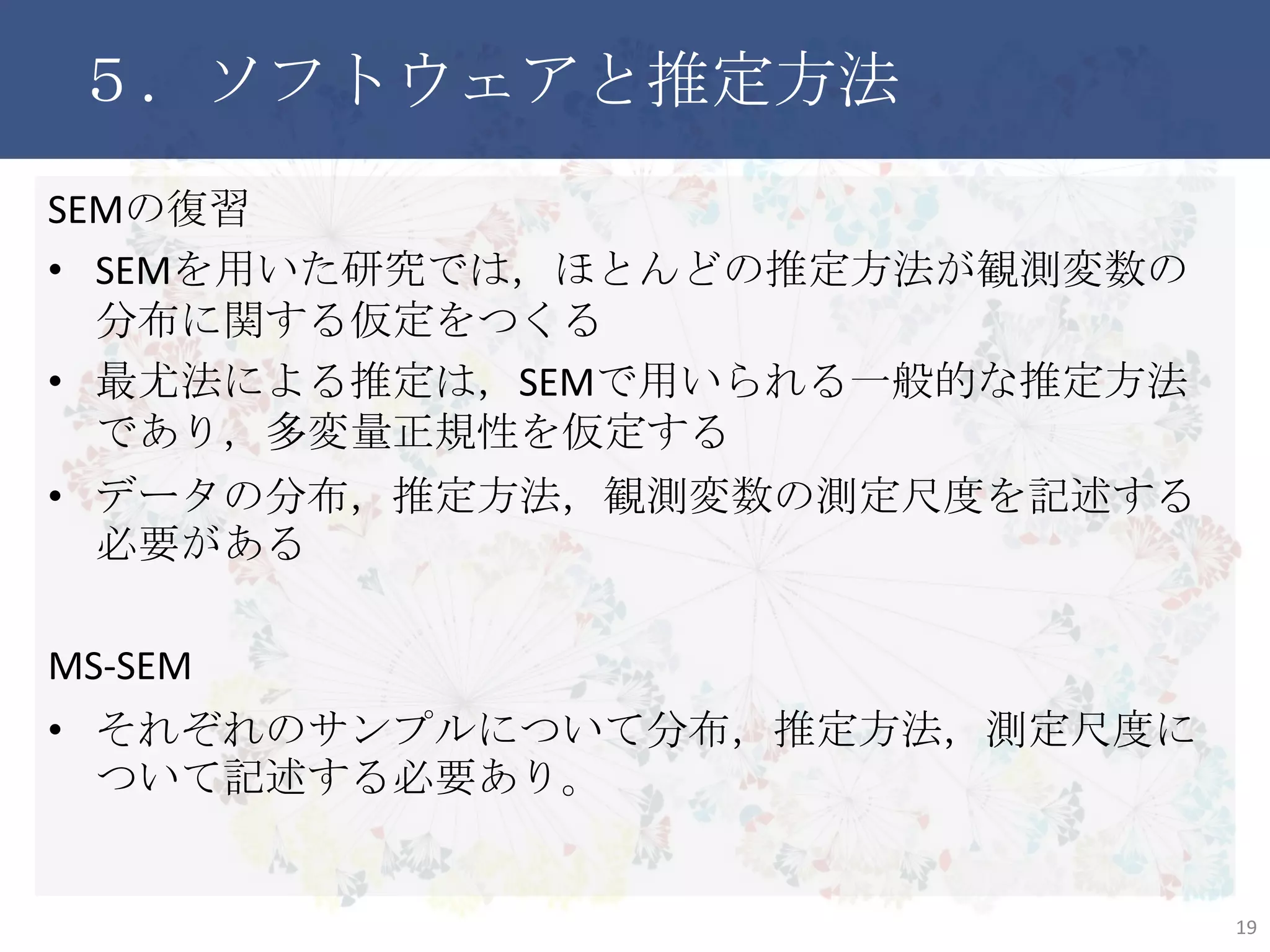 ５．ソフトウェアと推定方法
SEMの復習
• SEMを用いた研究では，ほとんどの推定方法が観測変数の分
布に関する仮定をつくる
• 最尤法による推定は，SEMで用いられる一般的な推定方法であ
り，多変量正規性を仮定する
• データの分布，推定方法，観測変数の測定尺度を記述する必
要がある
MS-SEM
• それぞれのサンプルについて分布，推定方法，測定尺度につい
て記述する必要あり。
19
 