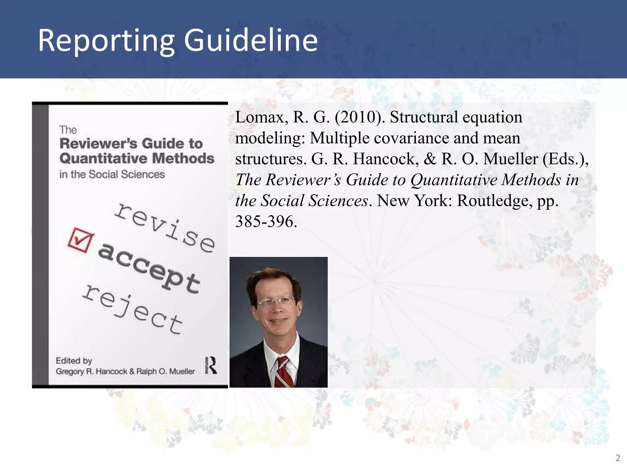 Reporting Guideline
Lomax, R. G. (2010). Structural equation
modeling: Multiple covariance and mean
structures. G. R. Hancock, & R. O. Mueller (Eds.),
The Reviewer’s Guide to Quantitative Methods in
the Social Sciences. New York: Routledge, pp.
385-396.
2
 