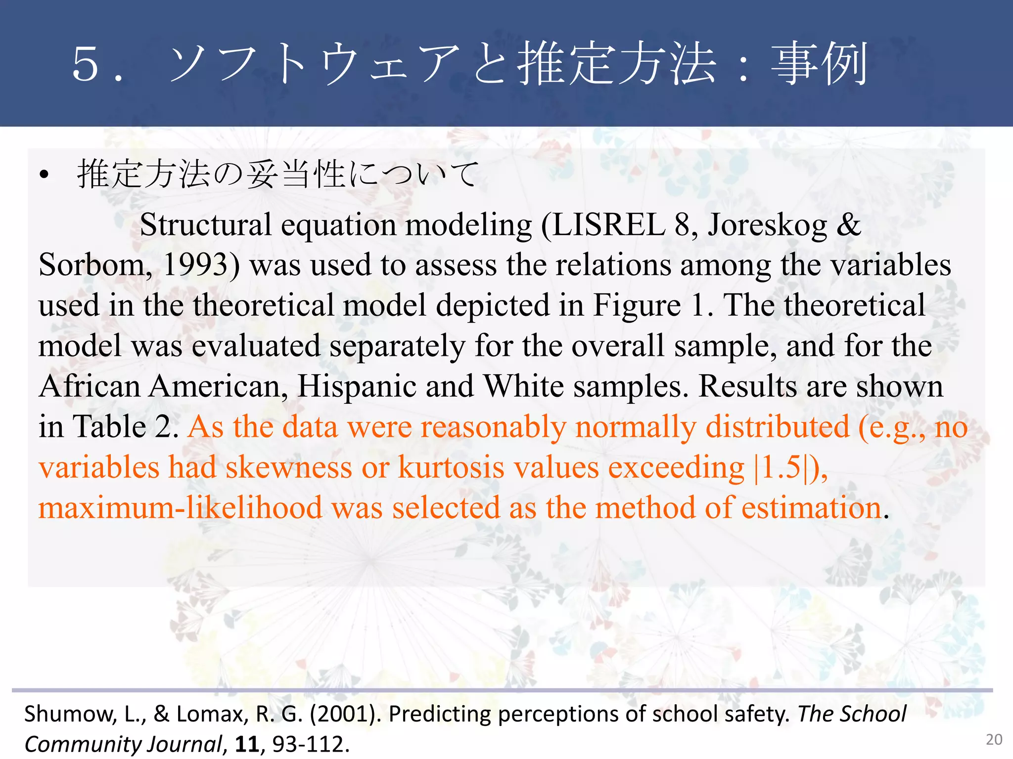 ５．ソフトウェアと推定方法：事例
• 推定方法の妥当性について
Structural equation modeling (LISREL 8, Joreskog & Sorbom,
1993) was used to assess the relations among the variables used in
the theoretical model depicted in Figure 1. The theoretical model was
evaluated separately for the overall sample, and for the African
American, Hispanic and White samples. Results are shown in Table
2. As the data were reasonably normally distributed (e.g., no
variables had skewness or kurtosis values exceeding |1.5|),
maximum-likelihood was selected as the method of estimation.
20
Shumow, L., & Lomax, R. G. (2001). Predicting perceptions of school safety. The School
Community Journal, 11, 93-112.
 