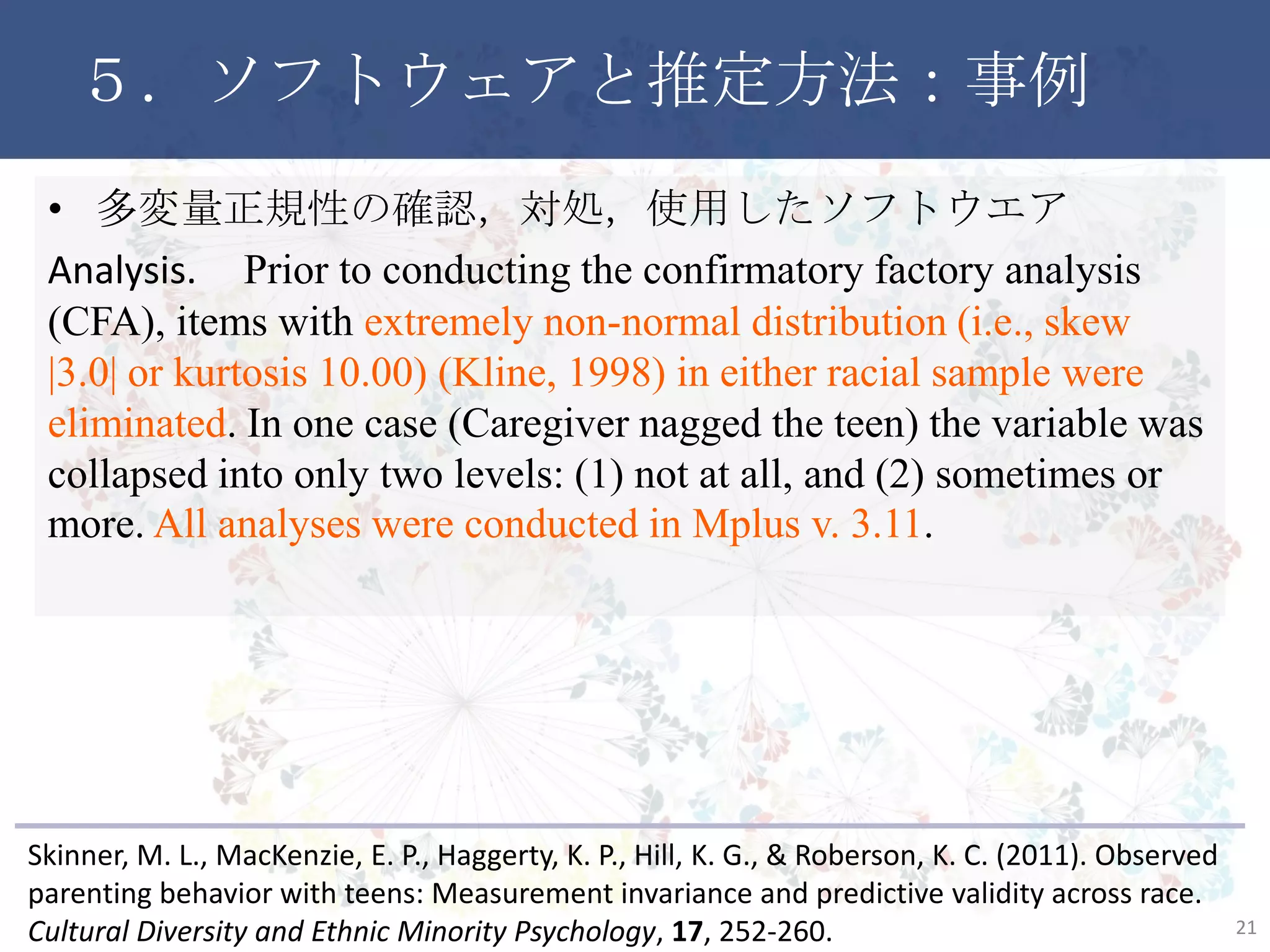 ５．ソフトウェアと推定方法：事例
• 多変量正規性の確認，対処，使用したソフトウエア
Analysis. Prior to conducting the confirmatory factory analysis
(CFA), items with extremely non-normal distribution (i.e., skew
|3.0| or kurtosis 10.00) (Kline, 1998) in either racial sample were
eliminated. In one case (Caregiver nagged the teen) the variable was
collapsed into only two levels: (1) not at all, and (2) sometimes or
more. All analyses were conducted in Mplus v. 3.11.
21
Skinner, M. L., MacKenzie, E. P., Haggerty, K. P., Hill, K. G., & Roberson, K. C. (2011). Observed
parenting behavior with teens: Measurement invariance and predictive validity across race.
Cultural Diversity and Ethnic Minority Psychology, 17, 252-260.
 