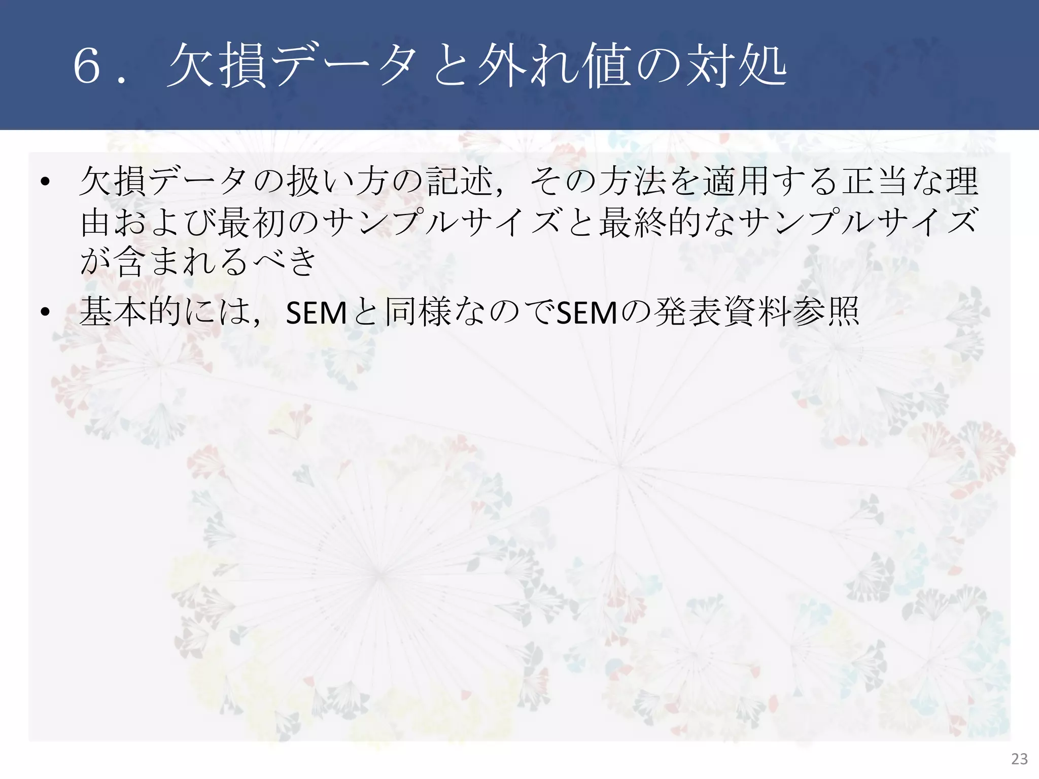 ６．欠損データと外れ値の対処
• 欠損データの扱い方の記述，その方法を適用する正当な理由
および最初のサンプルサイズと最終的なサンプルサイズが含ま
れるべき
• 基本的には，SEMと同様なのでSEMの発表資料参照
23
 