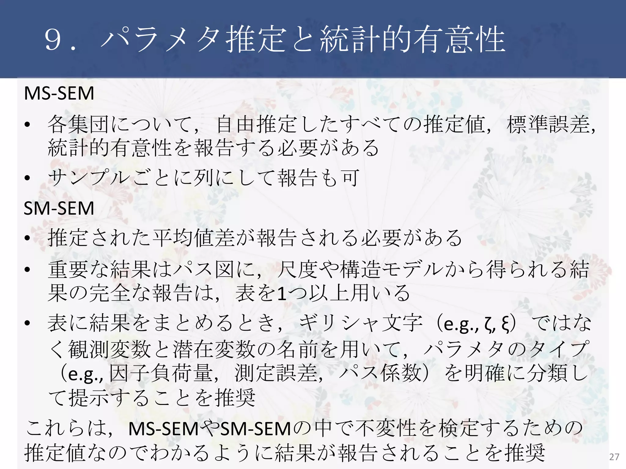９．パラメタ推定と統計的有意性
MS-SEM
• 各集団について，自由推定したすべての推定値，標準誤差，統
計的有意性を報告する必要がある
• サンプルごとに列にして報告も可
SM-SEM
• 推定された平均値差が報告される必要がある
• 重要な結果はパス図に，尺度や構造モデルから得られる結果
の完全な報告は，表を1つ以上用いる
• 表に結果をまとめるとき，ギリシャ文字（e.g., ζ, ξ）ではなく観測変
数と潜在変数の名前を用いて，パラメタのタイプ（e.g., 因子負荷
量，測定誤差，パス係数）を明確に分類して提示することを推奨
これらは，MS-SEMやSM-SEMの中で不変性を検定するための推定
値なのでわかるように結果が報告されることを推奨
27
 