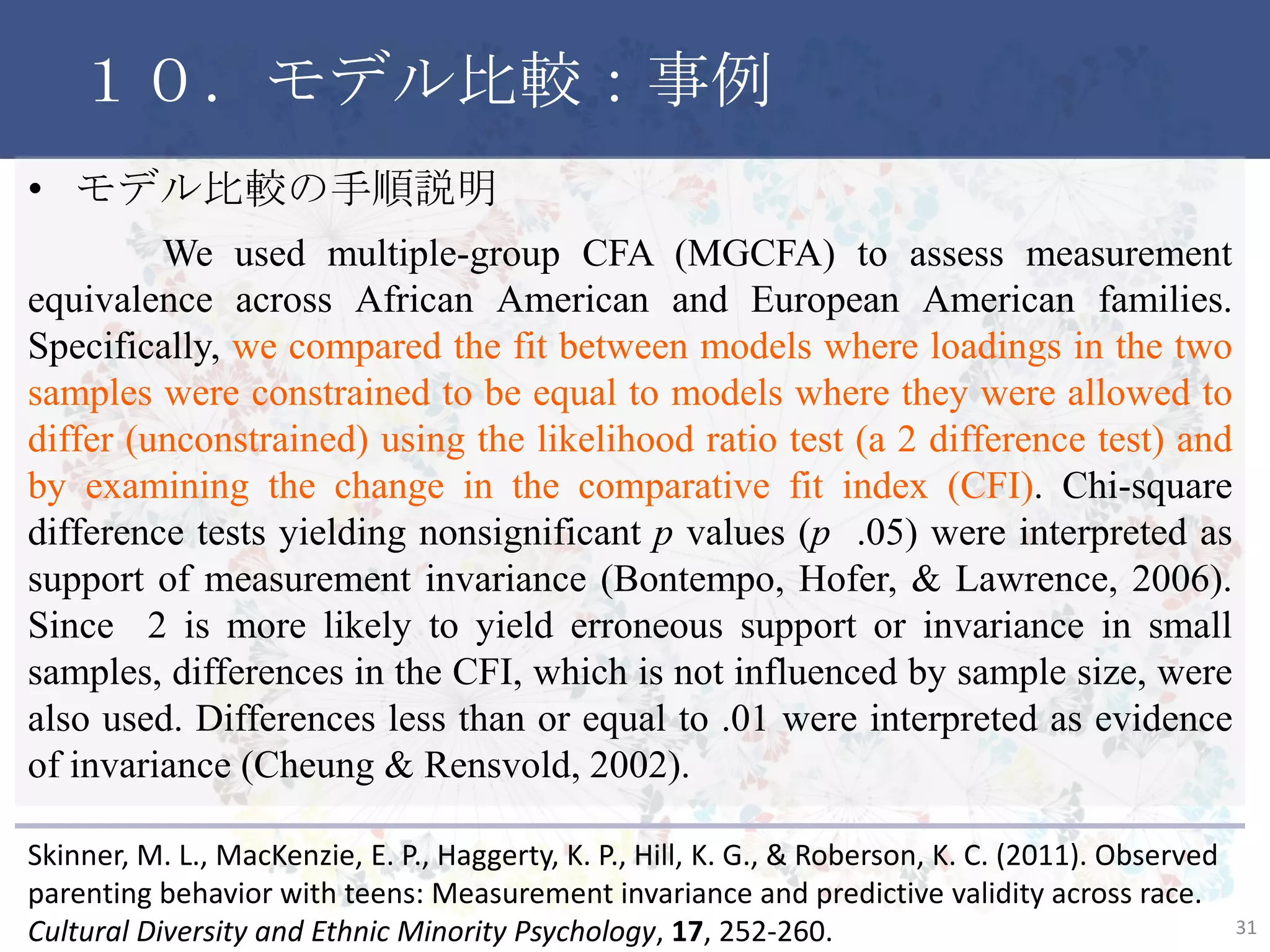 １０．モデル比較：事例
• モデル比較の手順説明
We used multiple-group CFA (MGCFA) to assess measurement
equivalence across African American and European American families.
Specifically, we compared the fit between models where loadings in the two
samples were constrained to be equal to models where they were allowed to
differ (unconstrained) using the likelihood ratio test (a 2 difference test) and
by examining the change in the comparative fit index (CFI). Chi-square
difference tests yielding nonsignificant p values (p .05) were interpreted as
support of measurement invariance (Bontempo, Hofer, & Lawrence, 2006).
Since 2 is more likely to yield erroneous support or invariance in small
samples, differences in the CFI, which is not influenced by sample size, were
also used. Differences less than or equal to .01 were interpreted as evidence
of invariance (Cheung & Rensvold, 2002).
31
Skinner, M. L., MacKenzie, E. P., Haggerty, K. P., Hill, K. G., & Roberson, K. C. (2011). Observed
parenting behavior with teens: Measurement invariance and predictive validity across race.
Cultural Diversity and Ethnic Minority Psychology, 17, 252-260.
 