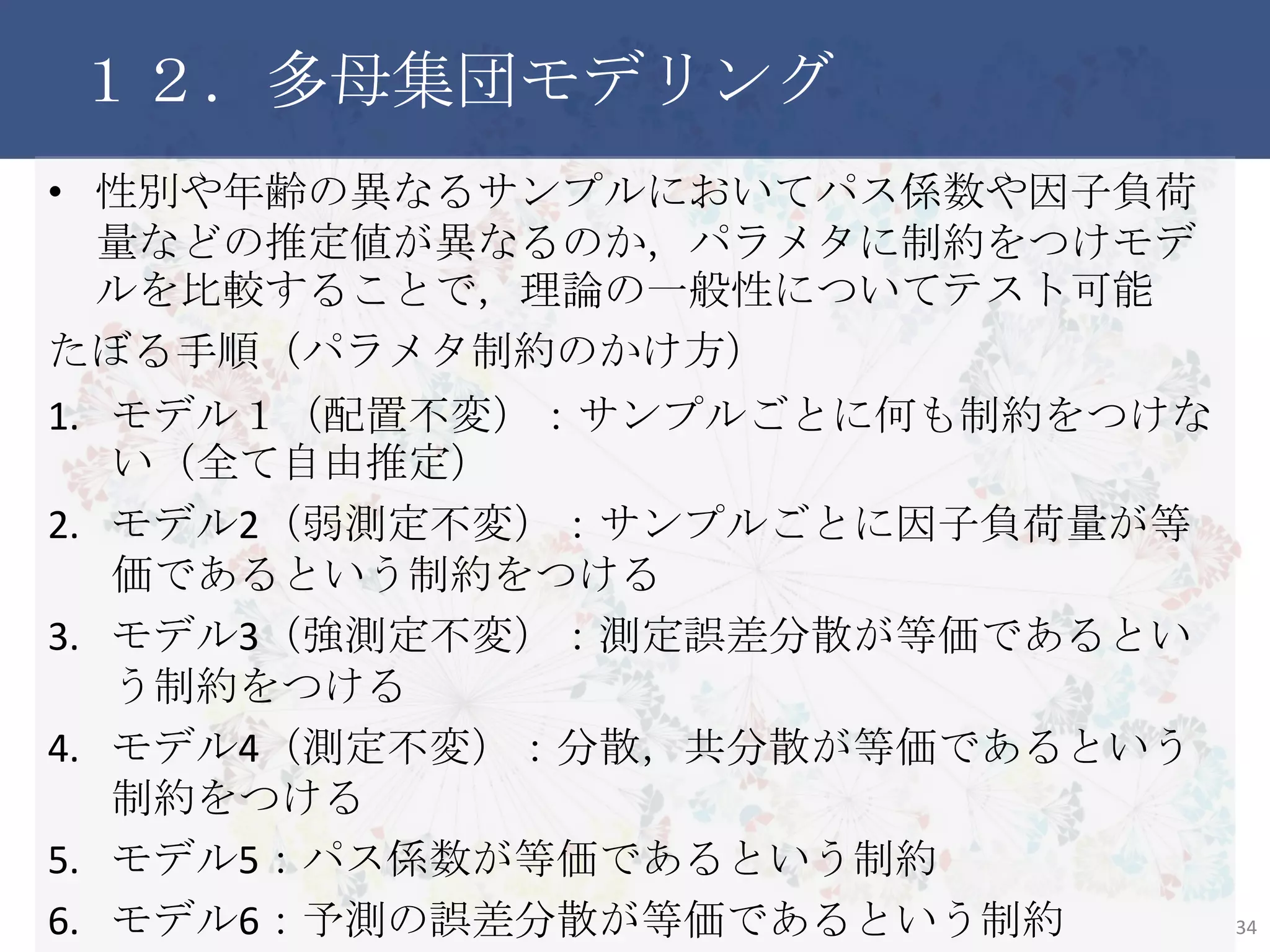 １２．多母集団モデリング
• 性別や年齢の異なるサンプルにおいてパス係数や因子負荷量
などの推定値が異なるのか，パラメタに制約をつけモデルを比
較することで，理論の一般性についてテスト可能
たぼる手順（パラメタ制約のかけ方）
1. モデル１（配置不変）：サンプルごとに何も制約をつけない（全て
自由推定）
2. モデル2（弱測定不変）：サンプルごとに因子負荷量が等価であ
るという制約をつける
3. モデル3（強測定不変）：測定誤差分散が等価であるという制約
をつける
4. モデル4（測定不変）：分散，共分散が等価であるという制約を
つける
5. モデル5：パス係数が等価であるという制約
6. モデル6：予測の誤差分散が等価であるという制約 34
 