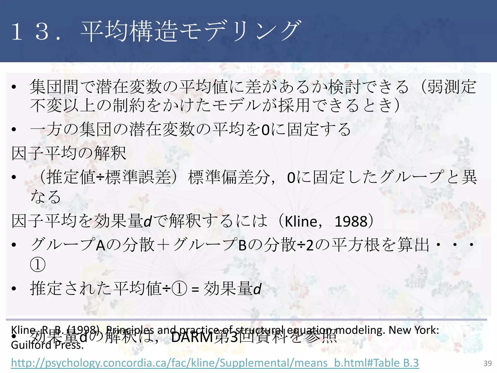 １３．平均構造モデリング
• 集団間で潜在変数の平均値に差があるか検討できる（弱測定不
変以上の制約をかけたモデルが採用できるとき）
• 一方の集団の潜在変数の平均を0に固定する
因子平均の解釈
• （推定値÷標準誤差）標準偏差分，0に固定したグループと異なる
因子平均を効果量dで解釈するには（Kline，1988）
• グループAの分散＋グループBの分散÷2の平方根を算出・・・①
• 推定された平均値÷① = 効果量d
• 効果量dの解釈は，DARM第3回資料を参照
39
Kline, R. B. (1998). Principles and practice of structural equation modeling. New York:
Guilford Press.
http://psychology.concordia.ca/fac/kline/Supplemental/means_b.html#Table B.3
 