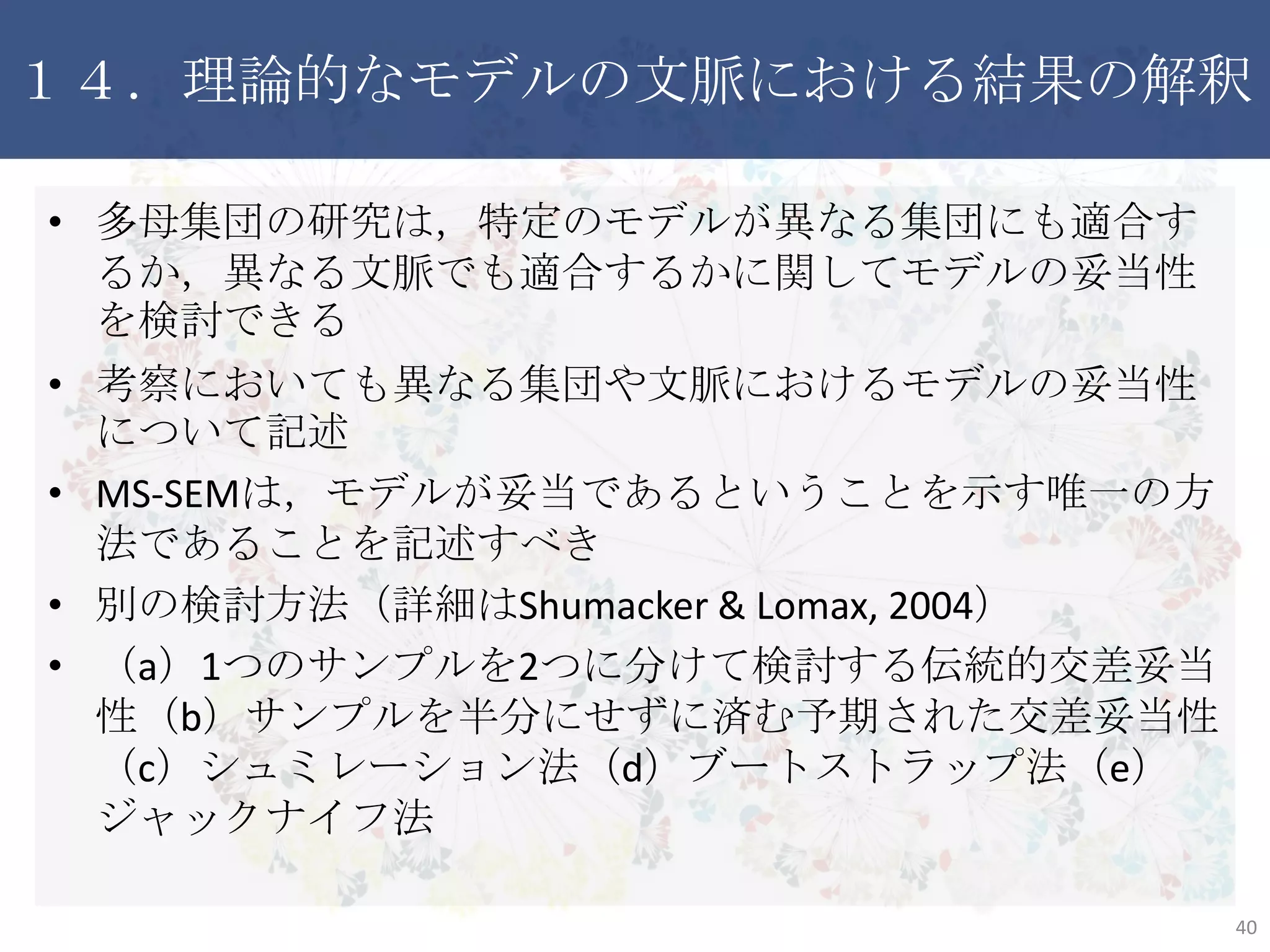 １４．理論的なモデルの文脈における結果の解釈
• 多母集団の研究は，特定のモデルが異なる集団にも適合する
か，異なる文脈でも適合するかに関してモデルの妥当性を検討
できる
• 考察においても異なる集団や文脈におけるモデルの妥当性に
ついて記述
• MS-SEMは，モデルが妥当であるということを示す唯一の方法で
あることを記述すべき
• 別の検討方法（詳細はShumacker & Lomax, 2004）
• （a）1つのサンプルを2つに分けて検討する伝統的交差妥当性
（b）サンプルを半分にせずに済む予期された交差妥当性（c）
シュミレーション法（d）ブートストラップ法（e）ジャックナイフ法
40
 