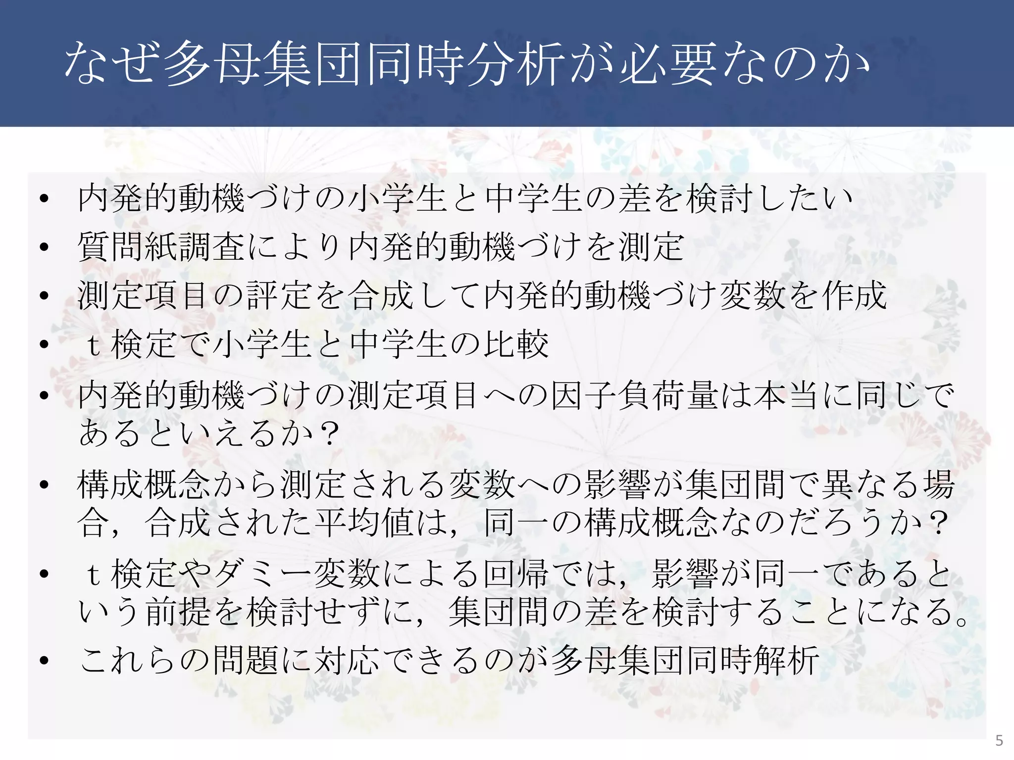 なぜ多母集団同時分析が必要なのか
• 内発的動機づけの小学生と中学生の差を検討したい
• 質問紙調査により内発的動機づけを測定
• 測定項目の評定を合成して内発的動機づけ変数を作成
• ｔ検定で小学生と中学生の比較
• 内発的動機づけの測定項目への因子負荷量は本当に同じであ
るといえるか？
• 構成概念から測定される変数への影響が集団間で異なる場合，
合成された平均値は，同一の構成概念なのだろうか？
• ｔ検定やダミー変数による回帰では，影響が同一であるという前
提を検討せずに，集団間の差を検討することになる。
• これらの問題に対応できるのが多母集団同時解析
5
 