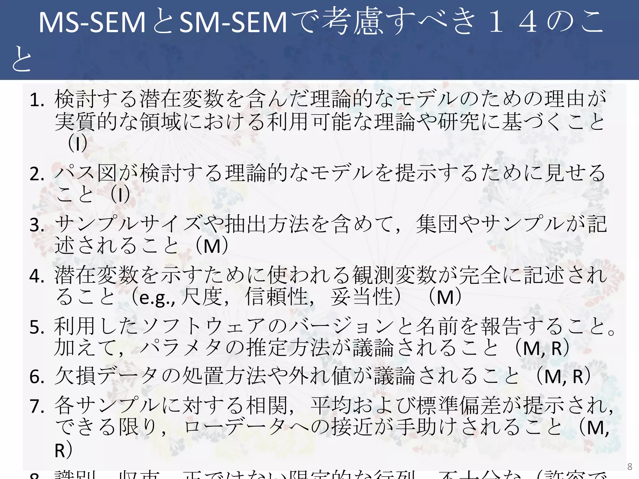 MS-SEMとSM-SEMで考慮すべき１４のこと
1. 検討する潜在変数を含んだ理論的なモデルのための理由が実
質的な領域における利用可能な理論や研究に基づくこと（I）
2. パス図が検討する理論的なモデルを提示するために見せること
（I）
3. サンプルサイズや抽出方法を含めて，集団やサンプルが記述さ
れること（M）
4. 潜在変数を示すために使われる観測変数が完全に記述される
こと（e.g., 尺度，信頼性，妥当性）（M）
5. 利用したソフトウェアのバージョンと名前を報告すること。加えて，
パラメタの推定方法が議論されること（M, R）
6. 欠損データの処置方法や外れ値が議論されること（M, R）
7. 各サンプルに対する相関，平均および標準偏差が提示され，で
きる限り，ローデータへの接近が手助けされること（M, R）
8. 識別，収束，正ではない限定的な行列，不十分な（許容できな
い）解に伴う問題が報告され，解消されること（R） 8
 