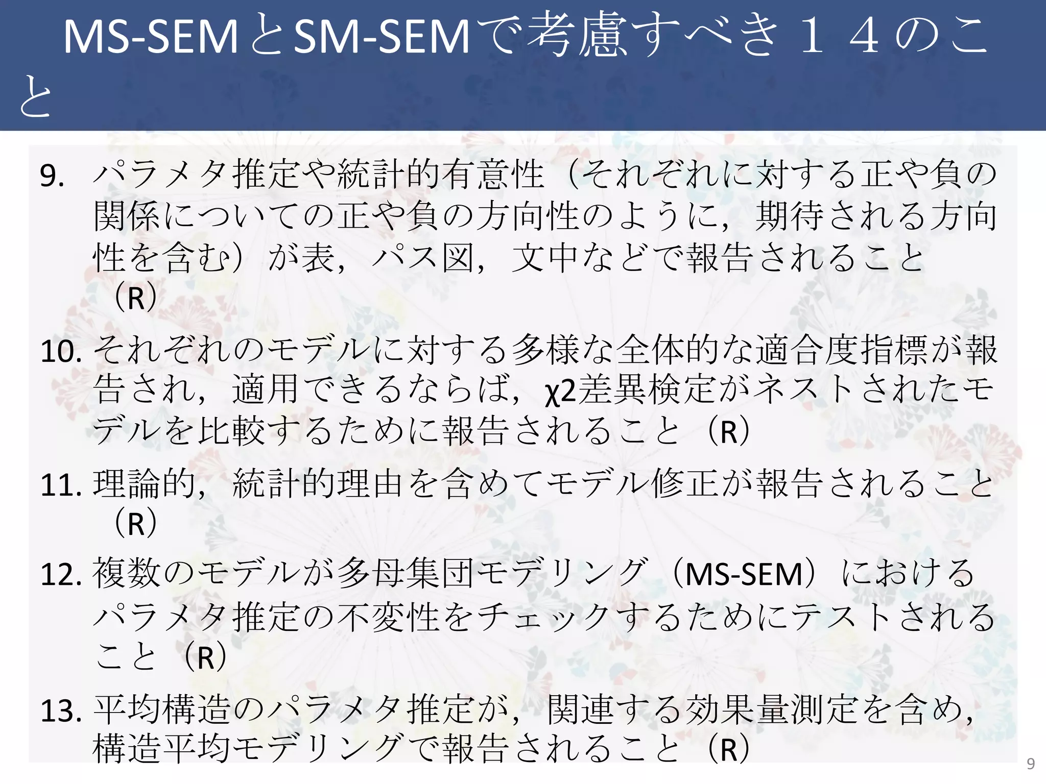 MS-SEMとSM-SEMで考慮すべき１４のこと
9. パラメタ推定や統計的有意性（それぞれに対する正や負の関
係についての正や負の方向性のように，期待される方向性を
含む）が表，パス図，文中などで報告されること（R）
10. それぞれのモデルに対する多様な全体的な適合度指標が報
告され，適用できるならば，χ2差異検定がネストされたモデルを
比較するために報告されること（R）
11. 理論的，統計的理由を含めてモデル修正が報告されること（R）
12. 複数のモデルが多母集団モデリング（MS-SEM）におけるパラメ
タ推定の不変性をチェックするためにテストされること（R）
13. 平均構造のパラメタ推定が，関連する効果量測定を含め，構
造平均モデリングで報告されること（R）
14. 結果は，理論的なモデルの不変性を検査する文脈で考察され
ること（D）
9
 