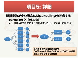   
  
観測変数が多い場合にはparcelingを考慮する
	
  　　parceling (小包化変数)：
　  いくつかの観測変数を合成(小包化)し，indicatorにする
	
  
	
  
	
  
	
  
	
  
	
  
	
 小包の作り方は複数あるので，
Coffman & MacCallum（2005）を参照
適当に小包を作ってはだめ
項目5: 詳細
f1
x1 e1a1
1
e11
1
x2a2 e2
e22
1
x3a3 e3
e33
1
x4 e4a4
e44
1
x5a5 e5
e55
1
x6a6
e6
e66
1
f1
x1+x2+x3 e1a1
1
e11
1
x4+x5+x6
a2
e2
e22
1
 