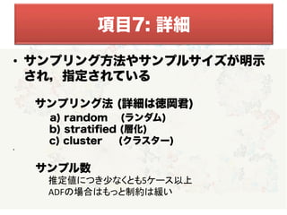   
  
•  サンプリング方法やサンプルサイズが明示
され，指定されている
 サンプリング法 (詳細は徳岡君)
   a) random (ランダム)
    b) stratiﬁed (層化)
    c) cluster (クラスター)
• 
項目7: 詳細
 サンプル数	
  
　　　　　推定値につき少なくとも5ケース以上	
  
　 　　	
  ADFの場合はもっと制約は緩い	
  
 