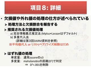 •  欠損値や外れ値の処理の仕方が述べられている
> 処理方法と欠損割合を報告する
> 推奨される欠損値処理	
  
　	
  	
  	
  	
  	
  	
  	
  	
  	
  	
  	
  a)	
  完全情報最尤推定法	
  (Mplus•Lavaanはデフォルト)	
  
　	
  	
  	
  	
  	
  	
  	
  	
  	
  	
  	
  b)	
  多重代入法	
  
　 (詳細は第３回DARM資料を参照)	
  
	
  	
  	
  	
  	
  	
  	
  	
  	
  	
  	
  	
  ※平均値代入	
  or	
  リスト(ペア)ワイズ削除はだめ	
  
	
  
	
  	
  	
  	
  	
  > はずれ値の処理	
  
　　　　　単変量：　通常zscoreの±3	
  
　　　　　多変量：　mahalanobisの距離(D2)で判定	
  
　　　　　　　　　　　　⇒　D2<.001を削除	
  
• 
項目８: 詳細
 