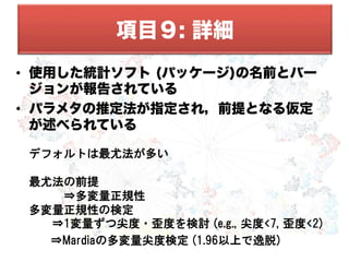•  使用した統計ソフト (パッケージ)の名前とバー
ジョンが報告されている
•  パラメタの推定法が指定され，前提となる仮定
が述べられている
デフォルトは最尤法が多い
最尤法の前提
　　　⇒多変量正規性
多変量正規性の検定
　　⇒1変量ずつ尖度•歪度を検討  (e.g.,  尖度<7,  歪度<2)
　　　⇒Mardiaの多変量尖度検定  (1.96以上で逸脱)
項目９: 詳細
 