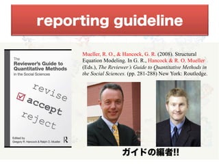 reporting guideline
Mueller, R. O., & Hancock, G. R. (2008). Structural
Equation Modeling. In G. R., Hancock & R. O. Mueller
(Eds.), The Reviewer’s Guide to Quantitative Methods in
the Social Sciences. (pp. 281-288) New York: Routledge.
ガイドの編者!!
 
