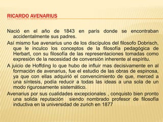 RICARDO AVENARIUS Nació en el año de 1843 en parís donde se encontraban accidentalmente sus padres.Así mismo fue avenarius uno de los discípulos del filosofo Dobrisch, que le inculco los conceptos de la filosofía pedagógica de Herbart, con su filosofía de las representaciones tomadas como expresión de la necesidad de conversión inherente al espíritu.A juicio de Hoffding lo que hubo de influir mas decisivamente en al formación de avenarius, fue el estudio de las obras de espinosa, ya que con ellas adquirió el convencimiento de que, merced a una síntesis, podía reducir a todas las ideas a una sola de un modo rigurosamente sistemático.Avenarius por sus cualidades excepcionales , conquisto bien pronto una solida reputación  siendo nombrado profesor de filosofía inductiva en la universidad de zurich en 1877 