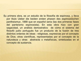 Su primera obra, es un estudio de la filosofía de espinosa, y lleva por titulo Ueber die beiden ersten phasen des espinozeischen pantheismus ,1888 que en español seria (las dos primeras fases del panteísmo espinosista). En esta obra hizo con gran sagacidad, un análisis demostrativo  de cómo el sistema del filosofó judío portugués fue un producto de la fusión de tres  distintos ordenes de ideas : religiosas, expresivas por el concepto de Dios; otras científicas, representadas por el concepto de la naturaleza y otras  abstracta o metafísicas, sintetizadas en el concepto de sustancia.       