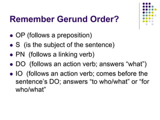 Remember Gerund Order?
 OP (follows a preposition)
 S (is the subject of the sentence)
 PN (follows a linking verb)
 DO (follows an action verb; answers “what”)
 IO (follows an action verb; comes before the
sentence’s DO; answers “to who/what” or “for
who/what”
 