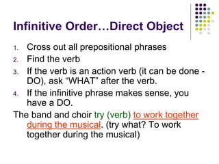 Infinitive Order…Direct Object
1. Cross out all prepositional phrases
2. Find the verb
3. If the verb is an action verb (it can be done -
DO), ask “WHAT” after the verb.
4. If the infinitive phrase makes sense, you
have a DO.
The band and choir try (verb) to work together
during the musical. (try what? To work
together during the musical)
 