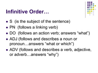 Infinitive Order…
 S (is the subject of the sentence)
 PN (follows a linking verb)
 DO (follows an action verb; answers “what”)
 ADJ (follows and describes a noun or
pronoun…answers “what or which”)
 ADV (follows and describes a verb, adjective,
or adverb…answers “why”)
 
