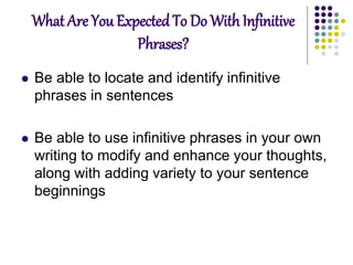 What Are You Expected To Do With Infinitive
Phrases?
 Be able to locate and identify infinitive
phrases in sentences
 Be able to use infinitive phrases in your own
writing to modify and enhance your thoughts,
along with adding variety to your sentence
beginnings
 