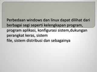Perbedaan windows dan linux dapat dilihat dari
berbagai segi seperti kelengkapan program,
program aplikasi, konfigurasi sistem,dukungan
perangkat keras, sistem
file, sistem distribusi dan sebagainya

 
