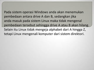 Pada sistem operasi Windows anda akan menemukan
pembedaan antara drive A dan B, sedangkan jika
anda masuk pada sistem Linux maka tidak mengenal
pembedaan tersebut sehingga drive A atau B akan hilang.
Selain itu Linux tidak mengeja alphabet dari A hingga Z,
tetapi Linux mengenali komputer dari sistem direktori.

 