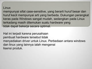 Linux
mempunyai sifat case-sensitive, yang berarti huruf besar dan
huruf kecil mempunyai arti yang berbeda. Dukungan perangkat
keras pada Windows sangat mudah, sedangkan pada Linux
terkadang masih ditemukan suatu hardware yang
tidak dapat bekerja secara optimal.
Hal ini terjadi karena perusahaan
pembuat hardware tersebut tidak
menyediakan driver untuk Linux. Perbedaan antara windows
dan linux yang lainnya ialah mengenai
lisensi produk.

 