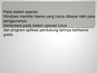Pada sistem operasi
Windows memiliki lisensi yang harus dibayar oleh para
penggunanya.
Sementara pada sistem operasi Linux
dan program aplikasi pendukung lainnya berlisensi
gratis.

 