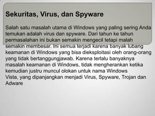 Sekuritas, Virus, dan Spyware
Salah satu masalah utama di Windows yang paling sering Anda
temukan adalah virus dan spyware. Dari tahun ke tahun
permasalahan ini bukan semakin mengecil tetapi malah
semakin membesar. Ini semua terjadi karena banyak lubang
keamanan di Windows yang bisa dieksploitasi oleh orang-orang
yang tidak bertanggungjawab. Karena terlalu banyaknya
masalah keamanan di Windows, tidak mengherankan ketika
kemudian justru muncul olokan untuk nama Windows
Vista, yang dipanjangkan menjadi Virus, Spyware, Trojan dan
Adware

 