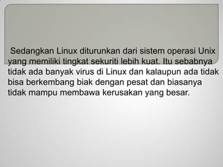 Sedangkan Linux diturunkan dari sistem operasi Unix
yang memiliki tingkat sekuriti lebih kuat. Itu sebabnya
tidak ada banyak virus di Linux dan kalaupun ada tidak
bisa berkembang biak dengan pesat dan biasanya
tidak mampu membawa kerusakan yang besar.

 