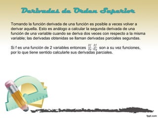 Tomando la función derivada de una función es posible a veces volver a
derivar aquella. Esto es análogo a calcular la segunda derivada de una
función de una variable cuando se deriva dos veces con respecto a la misma
variable; las derivadas obtenidas se llaman derivadas parciales segundas.
Si f es una función de 2 variables entonces son a su vez funciones,
por lo que tiene sentido calcularle sus derivadas parciales.
 