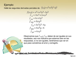 Ejemplo:
Halle las segundas derivadas parciales de:
Observemos que y deben de ser iguales en sus
resultados, eso nos indicaría que estamos bien en las
respuestas, si no son iguales, tendríamos que ver en
que paso cometimos el error y corregirlo.
 