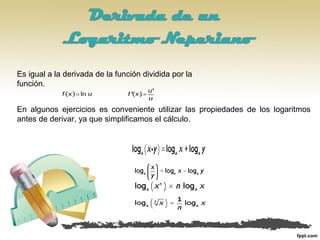 Es igual a la derivada de la función dividida por la
función.
En algunos ejercicios es conveniente utilizar las propiedades de los logaritmos
antes de derivar, ya que simplificamos el cálculo.
 