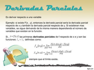 Es derivar respecto a una variable
Ejemplo: si existe F(x , y), entonces la derivada parcial sería la derivada parcial
respecto de x y también la derivada parcial respecto de y. Si existieran mas
variables, se sigue derivando de la misma manera dependiendo el número de
variables que existan en la función.
Si , las primeras derivadas parciales de f respecto de x e y son las
funciones definidas como:
siempre que el límite existe.
 