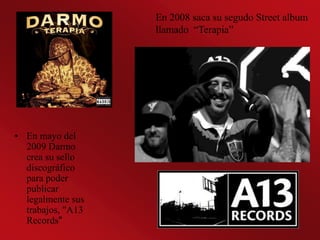 En 2008 saca su segudo Street album
                   llamado “Terapia”




• En mayo del
  2009 Darmo
  crea su sello
  discográfico
  para poder
  publicar
  legalmente sus
  trabajos, "A13
  Records"
 