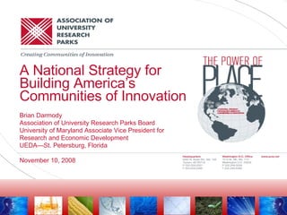 A National Strategy for Building America’s Communities of Innovation Brian Darmody Association of University Research Parks Board University of Maryland Associate Vice President for  Research and Economic Development UEDA—St. Petersburg, Florida November 10, 2008 