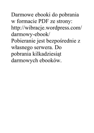 Darmowe ebooki do pobrania
w formacie PDF ze strony:
http://wibracje.wordpress.com/
darmowy-ebook/
Pobieranie jest bezpośrednie z
własnego serwera. Do
pobrania kilkadziesiąt
darmowych ebooków.
 
